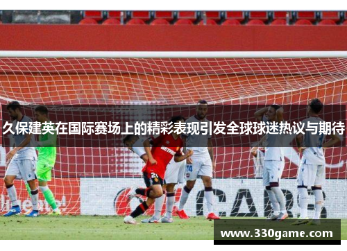 久保建英在国际赛场上的精彩表现引发全球球迷热议与期待