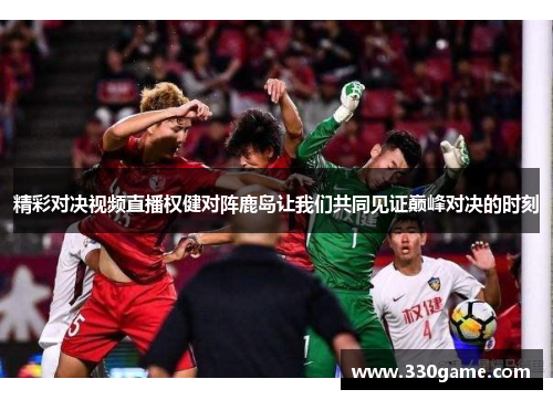 精彩对决视频直播权健对阵鹿岛让我们共同见证巅峰对决的时刻