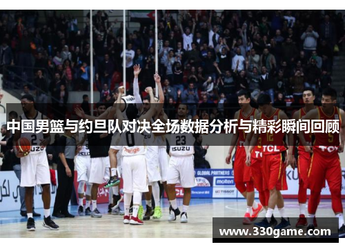 中国男篮与约旦队对决全场数据分析与精彩瞬间回顾