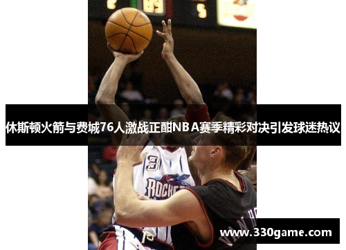休斯顿火箭与费城76人激战正酣NBA赛季精彩对决引发球迷热议
