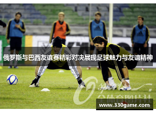 俄罗斯与巴西友谊赛精彩对决展现足球魅力与友谊精神